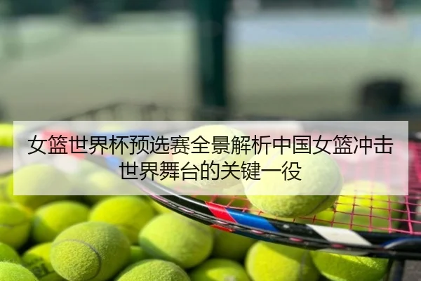 女篮世界杯预选赛全景解析中国女篮冲击世界舞台的关键一役