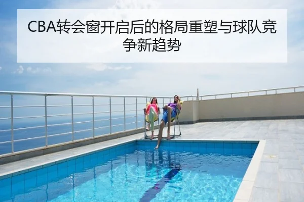 CBA转会窗开启后的格局重塑与球队竞争新趋势