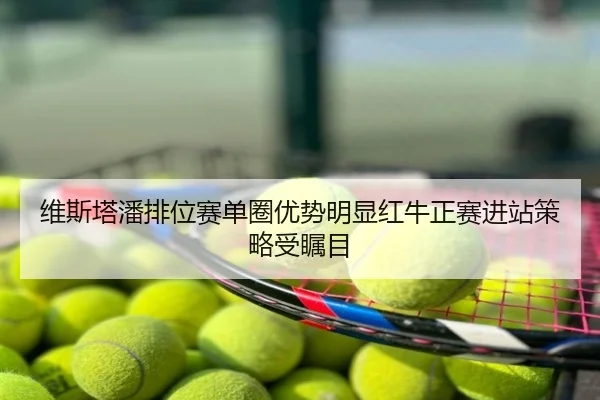 维斯塔潘排位赛单圈优势明显红牛正赛进站策略受瞩目