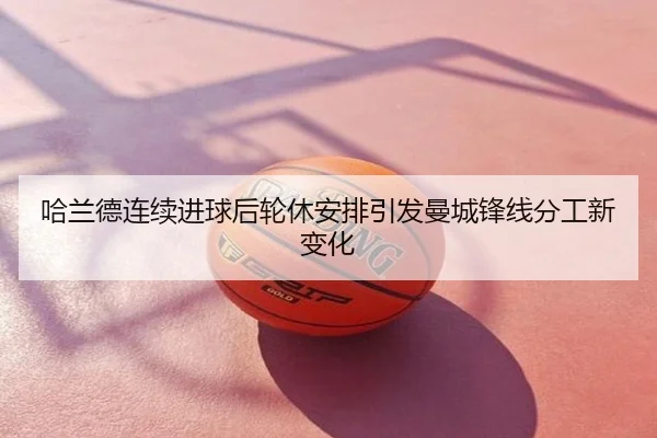 哈兰德连续进球后轮休安排引发曼城锋线分工新变化