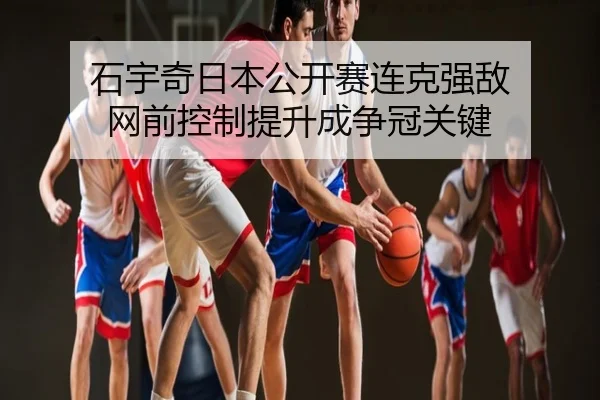 石宇奇日本公开赛连克强敌 网前控制提升成争冠关键