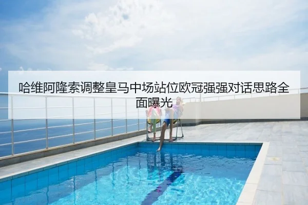 哈维阿隆索调整皇马中场站位欧冠强强对话思路全面曝光