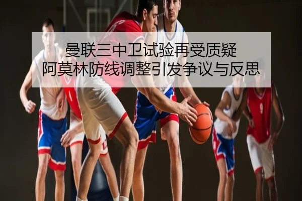 曼联三中卫试验再受质疑 阿莫林防线调整引发争议与反思