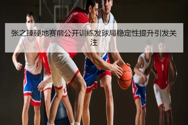 张之臻硬地赛前公开训练发球局稳定性提升引发关注
