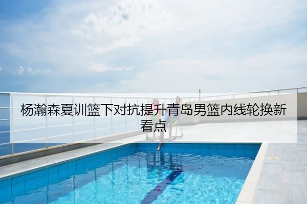 杨瀚森夏训篮下对抗提升青岛男篮内线轮换新看点