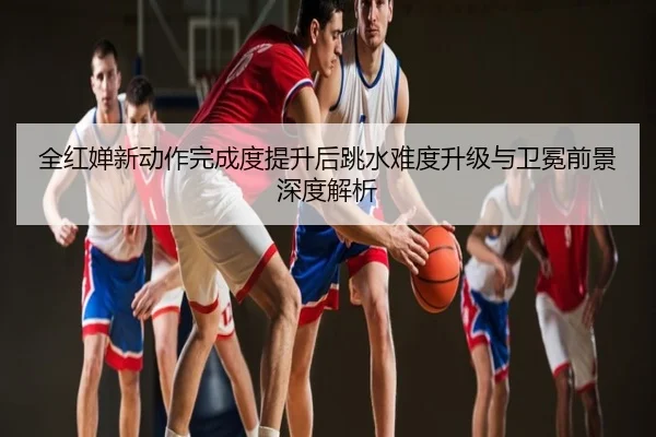 全红婵新动作完成度提升后跳水难度升级与卫冕前景深度解析