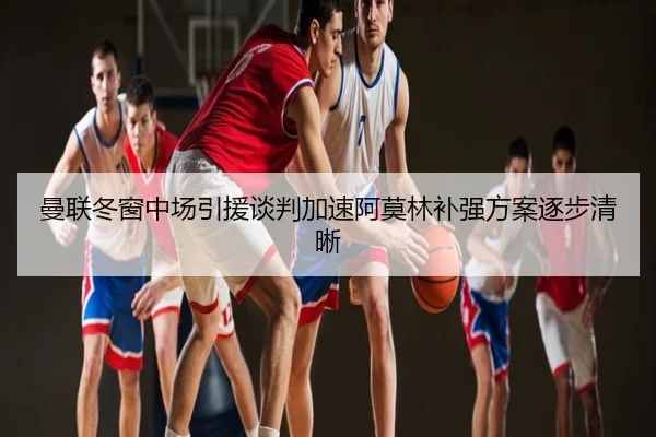 曼联冬窗中场引援谈判加速阿莫林补强方案逐步清晰