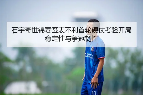 石宇奇世锦赛签表不利首轮硬仗考验开局稳定性与争冠韧性
