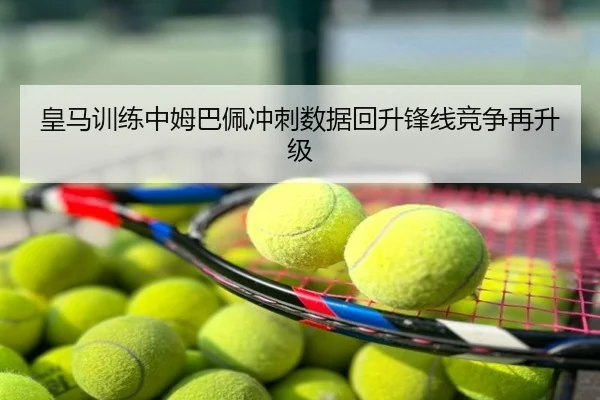 皇马训练中姆巴佩冲刺数据回升锋线竞争再升级