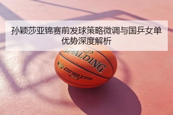 孙颖莎亚锦赛前发球策略微调与国乒女单优势深度解析