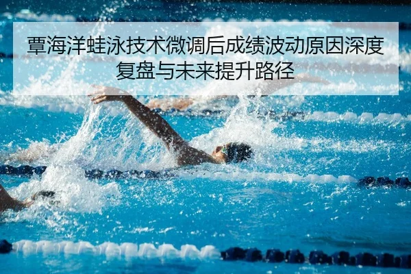 覃海洋蛙泳技术微调后成绩波动原因深度复盘与未来提升路径