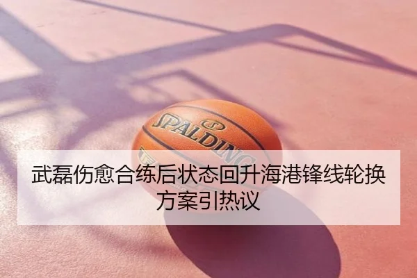 武磊伤愈合练后状态回升海港锋线轮换方案引热议